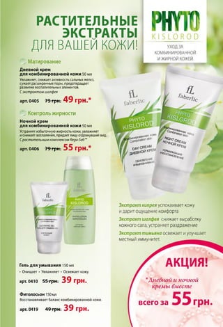 РАСТИТЕЛЬНЫЕ
ЭКСТРАКТЫ
ДЛЯ ВАШЕЙ КОЖИ!
Матирование
Дневной крем
для комбинированной кожи 50 мл
Увлажняет, снижает активность сальных желез,
сужает расширенные поры, предотвращает
развитие воспалительных элементов.
Сэкстрактом шалфея
арт. 0405 75 грн. 49 грн.*
Контроль жирности
Ночной крем
для комбинированной кожи 50 мл
Устраняет избыточнуюжирность кожи, увлажняет
иснимает воспаления, придаетлицуотдохнувший вид.
Срастительным комплексом Кеди-5еЬш
арт. 0406 79 грнт 55 грн.*
«и»»<ыйшек
Гель для умывания 150 мл
•Очищает •Увлажняет •Освежает кожу.
арт. 0410 55 грн. 39 грн.
Фитолосьон 150 мл
Восстанавливает баланс комбинированной кожи.
Экстракт кипрея успокаивает кожу
идарит ощущение комфорта
Экстракт шалфея снижает выработку
кожного сала, устраняет раздражение
Экстракт тимьяна освежает и улучшает
местный иммунитет.
АКЦИЯ!
*Дневной и ночной
арт. 0419 49 грн. 39 грн.
кремы вместе
5 5всего за грн,
 