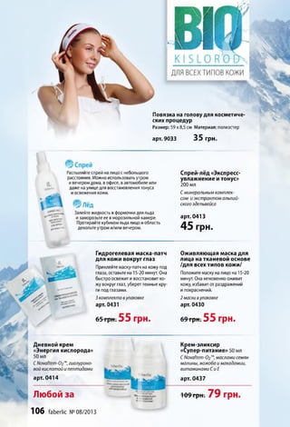 Повязка на голову для косметиче­
ских процедур
Размер: 59 х8,5 см Материал: полиэстер
арт. 9033 35 грн.
Распыляйтеспрей налицос небольшого
расстояния. Можноиспользовать утром
ивечеромдома, в офисе, вавтомобиле или
даже наулицедля восстановления тонуса
иосвежения кожи.
: * л е д
Залейтежидкость в формочкидляльда
изаморозьте ее в морозильной камере.
Протирайте кубикомльда лицо иобласть
декольте утром и/иливечером.
Спрей-лёд «Экспресс-
увлажнение и тонус»
200 мл
С минеральным комплек­
сом и экстрактом альпий­
ского эдельвейса
арт. 0413
45 грн.
г Ш
Гидрогелевая маска-патч
для кожи вокруг глаз
Приклейте маску-патч на кожу под
глаза, оставьте на 15-20 минут. Она
быстро освежит ивосстановит ко­
жу вокруг глаз, убереттемные кру­
ги под глазами.
3 комплекта вупаковке
арт. 0431
Оживляющая маска для
лица на тканевой основе
/для всех типов кожи/
Положите маску налицо на 15-20
минут. Она мгновеннооживит
кожу, избавитот раздражений
ипокраснений.
2 маски вупаковке
арт. 0430
65-rpttT 55 грн. 69 грн. 55 грн.
Дневной крем
«Энергия кислорода»
50 мл
СNovaftem-02'“,гиалуроно-
вой кислотой и пептидами
арт. 0414
. fa b e rlic _ w
ЩШнЗшЗШ
faberlic
Крем-эликсир
«Супер-питание» 50 мл
С Novaftem-02m, маслами семян
малины, жожоба и макадамии,
витаминами С и Е
арт. 0437
Любой за
»fcTVBKHcroreü»
ritioneitxm
К" ЭЛИКСИР
T ^-ПИТАНИЕ'
109 грн. 79 Г р Н .
106 faberlic № 08/2013
 