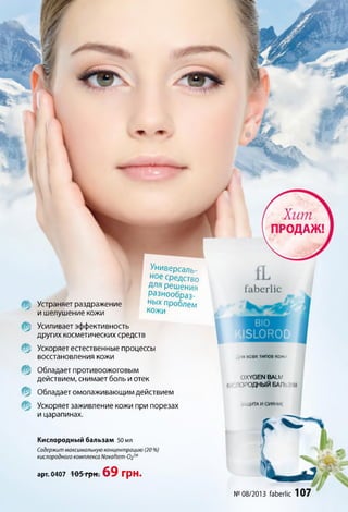 fa b e rlic
Цпя всех ТИПОВ КОЖИ
OXYGEN BALM
К ЭРОДНЫЙ БАЛЬЗАМ
ЛЩИТАИСИЯНИЕ
№ 08/2013 faberlic 107
Кислородный бальзам 50 мл
Содержит максимальную концентрацию (20 %)
кислородного комплекса ЫочаНет-02ш
арт. 0407 105 грн. 69 грн.
Mix
№
%
т
т
%
%
Усиливает эффективность
других косметических средств
Ускоряет естественные процессы
восстановления кожи
Обладает противоожоговым
действием, снимает боль иотек
Обладает омолаживающим действием
Ускоряет заживление кожи при порезах
и царапинах.
Устраняет раздражение
и шелушение кожи
Универсаль­
ное средство
Для решения
разнообраз­
ных проблем
кожи
 