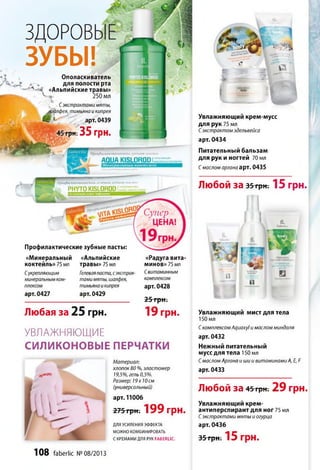 уб)§а*
,пиче*1
■>3 '
ЗДОРОВ
ЗУБЫ!Ополаскиватель
для полости рта
Л л «Альпийские травы»
ч' « 250 мл
Сэкстрактами мяты,
^алф ея, тимьяна и кипрея
арт.0439
грм.35 грн.
Профил'яхмическпя лчшая пасти
AQUA KISL0R0DI,:
П/юфи.тктнческан л *. чевая лубчая п<к »tut
PHYTOKISLOROD
Профилактические зубные пасты:
«Минеральный
коктейль»75 мл
Сукрепляющим
минеральным ком­
плексом
арт. 0427
«Альпийские
травы» 75 мл
Гелеваяпаста, сэкстрак­
тами мяты, шалфея,
тимьяна икипрея
арт. 0429
Любая за 25 грн.
«Радуга вита­
минов» 75 мл
С витаминным
комплексом
арт. 0428
25 грн.
19 грн.
УВЛАЖНЯЮЩИЕ
СИЛИКОНОВЫЕ ПЕРЧАТКИ
Увлажняющий мист для тела
150 мл
С комплексом АдиахуІ и маслом миндаля
арт. 0432
Нежный питательный
мусс для тела 150 мл
С маслом Аргана ишии витаминами А, Е, Е
арт. 0433
Любой за 45три-.-29 грн.
Увлажняющий крем-
антиперспирант для ног 75 мл
С экстрактами мяты и огурца
арт. 0436
35 грн. 15 грн.
Материал:
хлопок 80 %, эластомер
19,5%, гель 0,5%.
Размер: 19х 10 см
(универсальный)
арт. 11006
275 грн; 199 грн.
ДЛЯУСИЛЕНИЯЭФФЕКТА
МОЖНОКОМБИНИРОВАТЬ
СКРЕМАМИДЛЯРУКРАВЕШ.ІС.
Увлажняющий крем-мусс
для рук 75 мл
С экстрактом эдельвейса
арт. 0434
Питательный бальзам
для рук и ногтей 70 мл
С маслом аргана арт. 0435
Любой За 35 грн. 15 грн.
fL
fabcrtic
108 faberlic № 08/2013
 