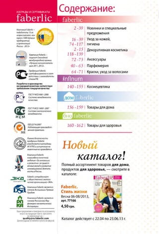 НАГРАДЫ И СЕРТИФИКАТЫ
faberlic
Компания РаЬегНс-
победитель 13-го
всероссийского кон­
курса «1ОООлучших
предприятий
и организаций
России - 2012»
1
-■ Уteот**
✓
с
Компания ГаЬегНс -
лауреат Ежегодной
международной премии
«Лучший налогоплатель­
щик 2011,2012».
Продукция ГаЬегНс
сертифицирована в соот­
ветствии сзаконодатель­
ством РФ.
Разработка н производство
кислородной косметики соответствует
требованиям стандартов качества:
регистр
ГОСТРИСО 9001-2008
Ж Система менеджмента
качества.
ГОСТРИСО 14001-2007
I X Система экологического
менеджмента.
И с ь л
ISO22716:2007
Надлежащая производст­
венная практика.
SGS
£
Оценка безопасности
продукции Faberlic
определяется методами
IN VITROи испытания на
животных не проводятся.
Компания Faberlic
награждена почетной
медалью «За инновации
и развитие»за сущест­
венный вклад в развитие
инновационной деятель­
ности в России.
. ш у —т Faberlic сотрудничает
Ї r V L J с общественной экологи-
•л.«л-рцплсоі"■ ческ0ц организацией «ЭКА».
psa
Р Л
ка
Компания РаЬегНсявляется
членом Ассоциации Прямых
Продаж.
Компания РаЬегНсявляется
членом Российской Пар­
фюмерно-косметической
Ассоциации.
Содержание:
Вашипредложения и пожелания поассортименту
икачеству продукции Faberlic присылайте
наэлектроннойадрес
qualityiSru.faberlic.com
Данноеизданиенеявляется публичной офертой.
faberlic
2-39 | Новинки и специальные
предложения
16-39 Уход за кожей,
74-117 гигиена
2 -15 Декоративная косметика
118-139
72-73 I Аксессуары
4 0 - 6 3 I Парфюмерия
64-71 I Краски, уход за волосами
Snfinum
140-155 I Космецевтика
д о м ц щ
156-159 I Товары для дома
бйо]faberlic
160-162 I Товары для здоровья
Новый
кашалог!
Полный ассортимент товаров для дома,
продуктов для здоровья, — смотрите в
каталоге:
Н а Ь е с Ц б !
Гопити.
8 ЧУДО
посуде
Faberlic.
Стиль жизни
Весна 06-08/2013,
арт. 77166
4,50 грн.
Каталог действует с 22.04 по 23.06.13 г.
 