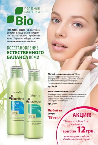 П О Л Е З Н Ы Е
Б А К Т Е Р И И
ПРЕБИОТИК В Ю Ш эффективно
борется с вредными бактерия­
ми, вызывающими проблемы
кожи. Улучшает общее состоя­
ние кожи иее внешний вид.
ВОССТАНОВЛЕНИЕ
ЕСТЕСТВЕННОГО
БАЛАНСА КОЖИ
I t
faberlic
Ш
•Eloeffect
faberlic
Ш
•Eloeffect
для x типов кожу
SOFTWASHING CEI
ДЛЯ ТИПОВ КОЖИ
CALMING TONIC
Мягкий гель для умывания 150 мл
Бережно иэффективно очищает кожу лица
от загрязнений имакияжа. Освежает исмягчает,
оставляя приятное ощущение комфорта.
СпребиотикомВюНпикислороднымкомплексом
арт. 0454
Успокаивающий тоник 150 мл
Успокаивает кожу, снимает покраснение, зуд и шелу­
шение. Используйте ежедневно, утром и вечером.
Спребиотиком ВюНп, витаминами
и кислородным комплексом
арт. 0450
Любой за
39 грн.
19 грн.*
АКЦИЯ!
‘Тоник или Гель для
умывания
12всего за грн,
при покупке любого
дневного крема серии
 