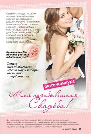 Свадьба - это одно из самых
желанных и незабываемых
событий в жизни каждой
девушки. Мы все с нетерпением
ждем этого события, готовимся
к свадьбе и хотим, чтобы она
была незабываемой, а Вы в этот
день были самой-самой! Самой
красивой, самой любимой,
самой нежной
Какой была Ва
, веселой!
ша свадьба?
Приглашаем Вас
принять участие
в фотоконкурсе!
Самых
«незабываемых»
невест ждут наборы
косметики
и парфюмерии.
Для участия в конкурсе Вам необходимо зарегистироваться на страничке конкурса
w ww.faberlic-konkurs.com . О начале голосования мы известим Вас специальным сообщением
по электронной почте. Победителей определит голосование. Наиболее интересные фотографии
будут размещены в журнале «Страна РаЬегПс» и на сайте www.faberlic.com
№08/2013faberlic 11
 