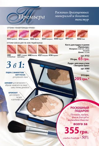 а
Роскошь драгоценных
минералов и богатых
текстур
ОТТЕНКИ ГУБНОЙ ПОМАДЫ «ПРИМА»
Г Л ___________________________
4355Арабеск 4353 Адажио 4354 фуэте 4359 Реверанс 4358 Пируэт 4357 Бриз 4356 Плие
ОТТЕНКИ БЛЕСКА ДЛЯ ГУБ «БЛЕСТЯЩИЙ ВЫХОД»
4482 4481 Спящая 4480Жизель 4537Золушка 4536Кармен
Эсмеральда красавица
ПУДРА С ЭФФЕКТТОМ 
SOFT FOCUS 
для ровного тона 
АЛЛОВЕР ДЛЯ вечернего 
образа: нанесите на лицо, 
шею, плечи, декольте.'
Кисть для пудры и румян
«Премьера»
Материал: пластик, сплав
металла
Длина: 13.5см
арт. 9752
79 грн. 65 ГрН.
Пудра для лица и тела
«Звездное Трио»
арт. 6080
Юг
315 грн.
1205 грн.*
БРОНЗАНТ 
для легкого ' 
загара ''
и рельефа скул
РОСКОШНЫЙ
ПОДАРОК!
Помада, пудра,
блеск для губ и
карандаш вместе
всего за
грн.
скидка в наборе ~50%
 