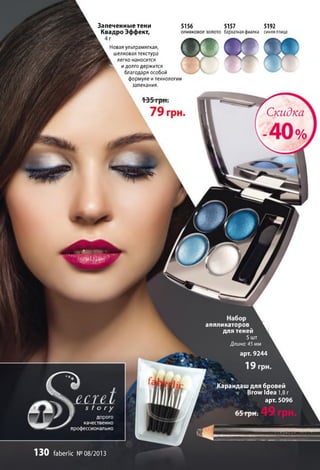 аппликаторов ^
для теней 1
5шт
Длина: 45 мм
арт. 9244
Карандаш для бровей
Brow Idea 1,8г
арт. 5096
у дорого
качественно
профессионально
130 faberlic №08/2013
Запеченные тени
Квадро Эффект,
5156 5157 5192
оливковоезолото бархатнаяфиалка синяяптица
Новая ультрамягкая, I
шелковая текстура
к легко наносится
^ идолго держится
благодаря особой
формуле итехнологии
запекания.
С к и д к а
 