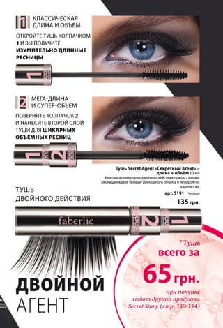 ТУШЬ
ДВОЙНОГО ДЕЙСТВИЯ
Тушь Secret Agent «Секретный Агент» -
длина + объём 10 мл
Инновационная тушь двойного действия придаст вашим
ресницам вдвое больше роскошного объёма и невероятно
удлинит их.
арт. 5191 Черная
д
АГЕНТ
135 грн.
*Тушъ
всего за
при покупке
любого другого продукта
Secret Story (стр. 130-134)
КЛАССИЧЕСКАЯ
ДЛИНА И ОБЪЕМ
О ТКРО Й ТЕ ТУШ Ь КО ЛП АЧКО М
1 И ВЫ П О Л УЧИ ТЕ
ИЗУМИТЕЛЬНО ДЛИННЫЕ
РЕСНИЦЫ
У МЕГА-ДЛИНА
И СУПЕР-ОБЪЕМ
П О ВЕРН И ТЕ КО Л П А ЧО К2
И Н А Н ЕС И ТЕ ВТО РО Й СЛ О Й
ТУШ И ДЛЯШИКАРНЫХ
ОБЪЕМНЫХ РЕСНИЦ
 