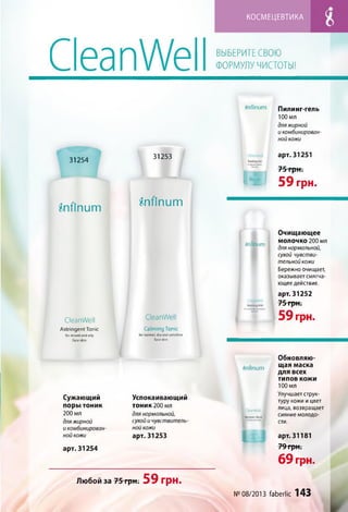 КОСМЕЦЕВТИКА
CleanWell ВЫБЕРИТЕ СВОЮ
ФОРМУЛУ ЧИСТОТЫ!
Snfinum
31254
Snfinum
31253
[■
Snfinum
Пилинг-гель
100 мл
дляжирной
и комбинирован­
ной кожи
арт. 31251
75 грн.
59 грн.
CleanWell
Astringent Tonic
for mixed and oily
face skin
»nfiniim
CleanWell
Calm ing Tonic
for normal, dry and sensitive
face skin
Очищающее
молочко 200 мл
для нормальной,
сухой чувстви­
тельной кожи
Бережно очищает,
оказывает смягча­
ющее действие.
арт. 31252
75 грн.
59 грн.
Сужающий
поры тоник
200 мл
дляжирной
и комбинирован­
ной кожи
арт. 31254
tfnflnum
Успокаивающий
ТОНИК 200 мл
для нормальной,
сухой и чувствитель­
ной кожи
арт. 31253
.ieanWeil I
R*nev»jl Miik
Любойза75грн;59 грн.
Обновляю­
щая маска
для всех
ТИ П О В КОЖИ
100 мл
Улучшает струк­
туру кожи и цвет
лица, возвращает
сияние молодо­
сти.
арт. 31181
79 грн.
69 грн.
№08/2013 faberlic 143
 