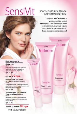 31267
31268
f i n u m
f t n f i n u m
Крем для ухода за
чувствительной кожей
вокруг глаз
15 мл
Смягчает чувствительную кожу век,
укрепляет ее, предупреждает ее
преждевременное старение,
арт. 31269
31269
f n f i n u m
85-грн; 79 грн.
Ночной крем для ухода
за чувствительной кожей
50 мл
Успокаивает, дарит комфорт. Повышает
устойчивость кожи к воздействию внеш­
них агрессивных факторов,
арт. 31268
Дневной крем для ухода за
чувствительной кожей
50 мл
Укрепляет защитные функции кожи,
устраняет раздражения, шелушения,
покраснения.
арт. 31267
Любой за 95 грн. 89 грн.
144 faberlic №08/2013
SensiVit
Day Cream
,(>rsensitive face skin
SensiVit
Eye ConWu'
Cream
SensiVit
Night Cream
‘or sensitive face skin
SensiVit ВОССТАНОВЛЕНИЕ И ЗАЩИТА
ЧУВСТВИТЕЛЬНОЙ КОЖИ
Содержит РМБ® комплекс -
уникальный активный
ингредиент, способный эффективно
восстанавливать защитный барьер
кожи, снижая ее чувствительность.
Ваша кожа становится сильнее!
 