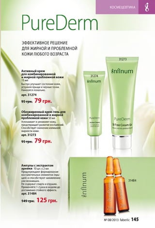 КОСМ ЕЦЕВТИКА
РигеОегт
ЭФФЕКТИВНОЕ РЕШЕНИЕ
ДЛЯ ЖИРНОЙ И ПРОБЛЕМНОЙ
КОЖИ ЛЮБОГО ВОЗРАСТА
31273
А ктивный крем
для комбинированной
и жирной проблемной кожи
15 мл
Быстро улучшает состояние кожи,
устраняя прыщи и черные точки.
Наносится локально.
арт. 31274
95 грн. 79 грн.
йпАпит
31274
йпАпит
Обезжиренный крем-гель для
комбинированной и жирной
проблемной кожи 50 мл
Успокаивает и увлажняет кожу,
предотвращает развитие воспалений.
Способствует снижению излишней
жирности кожи.
арт. 31273
95 гр н. 79 грн.
РигеОегт
РигеОегт
М-Ргее Сгеат-бе1
*Ч«<1апе!(% ргоЬ'еп'
Ампулы с экстрактом
арники 10 шт. х 2 мл
Предупреждают формирование
воспалительных элементов (пры­
щей) испособствуют заживлению
уже возникших. 4 ИЗ
Не содержат спирта иотдушки. ;/ ^
Применяйте 1-2 раза в неделю до I
достижения стойкого эффекта,
арт. 31484 [ £
-149грН ; 125 грн.
•до
31484
№08/2013 ГаЬегМс 145
 