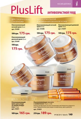 PlusLift
КОСМЕЦЕВТИКА
АНТИ ВОЗРАСТНОЙ УХОД
Омолаживающий
ночной крем 50мл
арт. 31650
Омолаживающий ночной
крем 50 мл
арт. 31648
Омолаживающий дневной
крем 50 мл
арт. 31647
mum
usLift
ing Day Cream
verydryfaceskin
31651
31652
Омолаживающий
крем для ухода
за кожей вокруг
глаз 15мл
арт. 31651
Омолаживающие ампулы
с коллагеном 10 шт. х 2 мл
Уникальная формула для восстановления эластичности и упругости
кожи. Предназначены для ухода за кожей лица, шеи и декольте.
арт. 31652
Омолаживающий
дневной крем 50 мл
арт. 31649
199 грн.
175 грн.
31647
31649
199 грн. 175 грн. 199 грн. 175 грн. 199 грн. 175 грн.
^89"ГрН ; 165 Грн. 2 1 9 гр н ; 189 грн. , - Лп
r r r г №08/2013 faberlic 149
 