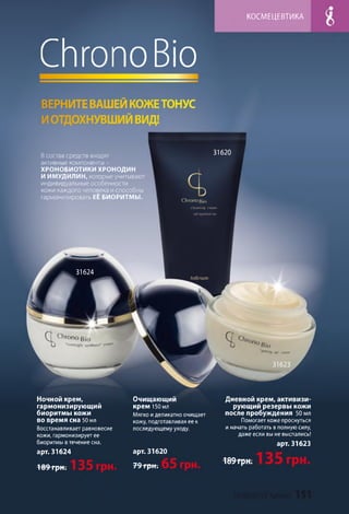 КОСМЕЦЕВТИКА
C h ro n o Bio
ВЕРНИТЕВАШЕЙ КОЖЕТОНУС
ИОТДОХНУВШИЙ ВИД!
31620В состав средств входят
активные компоненты -
ХРОНОБИОТИКИ ХРОНОДИН
И ИМУДИЛИН, которые учитывают
индивидуальные особенности
кожи каждого человека и способны
гармонизировать ЕЁ БИОРИТМЫ.
C h ro n o ß io
clwnsing січмт
cell syochro'l'zer
31624
inflnum
31623
Ночной крем,
гармонизирующий
биоритмы кожи
во время сна 50 мл
Восстанавливает равновесие
кожи, гармонизирует ее
биоритмы в течение сна.
арт. 31624
169 грн .
Очищающий
крем 150 мл
Мягко иделикатно очищает
кожу, подготавливая ее к
последующему уходу.
арт. 31620
79трн-.
Дневной крем, активизи­
рующий резервы кожи
после пробуждения 50 мл
Помогает коже проснуться
и начать работать в полную силу,
даже если вы не выспались!
арт. 31623
189 грн.
 