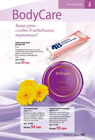 КОСМЕЦЕВТИКА
Вос1уСаге
Ваши руки -
словно в невидимых
перчатках!
арт. 31455
35 грн. 25 грн.
Защитный крем
для рук 48
50 мл
Предохранит ваши руки от сухости
во время бытовых и производственных
работ, и позволит быстро
восстановиться поврежденной
коже.
Ультра-увлажняющий
крем 150 мл
Укрепляет защитный барьер
кожи лица и тела. Обладает
великолепным заживляющим
действием, компенсирует
недостаток естественной
увлажненности кожи.
арт. 31491
6 9 г р н ; 55 грн.
№08/2013 faberlic 153
Охлаждающий
гель 50 мл
Успокаивает кожу, раздражен­
ную после депиляции, бритья,
укусов насекомых, а также
ожогов: солнечных, термиче­
ских или химических.
арт. 31468
69 грн. 55 грн.
 