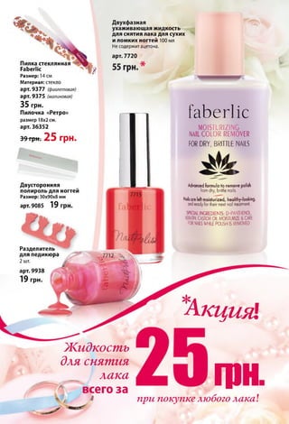 Пилка стеклянная
РаЬегНс
Размер: 14 см
Материал: стекло
арт. 9377 (фиолетовая)
арт. 9375 (малиновая)
35 грн.
Пилочка «Ретро»
размер 18x2 см.
арт. 36352
39 грн. 25 грн.
Двухфазная
ухаживающая жидкость
для снятия лака для сухих
и ломких ногтей 100 мл
Не содержит ацетона.
арт. 7720
Двусторонняя
полироль для ногтей
Размер: 30x90x8 мм
арт. 9085 19 грн.
Разделитель
для педикюра
2 шт.
арт. 9938
19 грн.
faberlic
MOISTURIZING
NAIL COLOR REMOVER
FOR DRY, BRITTLE NAILS
Advanced formula to remove polish
fromdry, brittle nails.
Nailsare left moisturized, healthy-looking,
ondreadyfor their next nail treatment.
SPECIALINCREDIEMTS: D-PANTHEN0L,
KERATIN.CASTOROIL MOISTURIZE& CARE
FORNAILSWHILEPOLISH ISREMOVED
*
Акция1
Жидкость
для снятия
лака
всего за
4
гонпри покупке любого лака!
 