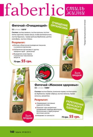 с т и л ь
ж и з н и
Хит
ПРОДАЖ!
5 й « « *
* » § 8 ?
Хит
ПРОДАЖ!
50г. артикул 1 5 0 7 9 *
Состав: листья ежевики, листья малины, листья
мяты перечной, трава хвоща, ягоды можжевельника,
листья брусники, трава крапивы двудомной, цветки
календулы, листья стевии.
Фиточай «Очищающий»
Результат:
■ Мягкое и безопасное выведение токсинов
и шлаков из организма
■ Избавление организма от группы
коварных ядов - диоксинов
■ Выведение холестерина
и различных токсических
веществ
75 грн. 55 грн.
Фиточай «Женское здоровье»
50г. АРТИКУЛ 1 5 0 8 0 *
Состав: листья березы, лимонная трава, листья крапи­
вы двудомной, трава чабреца, листья малины, трава
мелиссы, манжетка.
Результат:
■ Нормализует состояние
нервной системы
■ Помогает при неприятных
проявлениях периода менопаузы,
болезненных и нерегулярных
месячных циклах
■ Избавляет от отечности
55 грн75 грн.
160 faberlic №08/2013
 