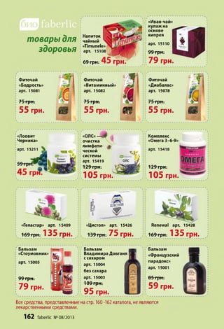 товары для
здоровья
Напиток
чайный
«Тітипеїе»
арт.
69 грн.
Фиточай
«Витаминный»
арт. 15082
75 грн.
55 грн.
«Иван-чай»
купаж на
основе
кипрея
арт. 15110
99 грн.
79 грн.
Фиточай
«Диабалас»
арт. 15078
75 грн.
55 грн.
«олс»—Ф ,
очистка
лимфати- $
ческой
системы
арт. 15419
129 грн.
105 грн.
Комплекс
«Омега 3-6-9»
арт. 15418
129 грн.
105 грн.
В
Ц И С Т О П
«Гепастар» арт. 15409 «Цистоп» арт. 15426
169 грн. 135 ГрН. ) і 139 грн. 75 грн.
Renewal арт. 15428
; v169 грн. 135 грн.
Бальзам
Владимира Довганя
с сахаром
арт. 15004
без сахара
арт. 15003 Ш т
109 грн. ■
95 грн.
Бальзам
«Французский
парадокс»
арт. 15001
85 грн.
59 грн.
Все средства, представленные на стр. 160 -162 каталога, не являются
лекарственными средствами.
162 faberlic №08/2013
Фиточай
«Бодрость»
арт. 15081
75 грн.
55 грн.
«Лоовит
Черника»
арт. 15211
Бальзам
«Стоумовник»
арт. 15005
99 грн.
79 грн.
 