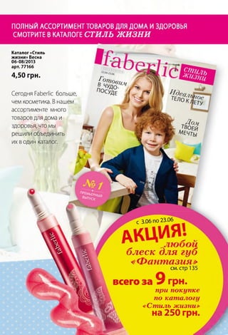 ПОЛНЫЙАССОРТИМЕНТТОВАРОВДЛЯДОМАИЗДОРОВЬЯ
СМОТРИТЕВКАТАЛОГЕСТИЛЬ ЖИЗНИ
ПРШ ьеР1
ВЫПУСК
Каталог «Стиль
жизни» Весна
06-08/2013
арт. 77166
4,50 грн.
Сегодня РаЬегМс больше,
чем косметика. В нашем
ассортименте много
товаров для дома и
здоровья, что мы
решили объединить
их в один каталог.
С 3.06 по 23.06
блеск для губ
«Фантазия»
см. стр 135
всего за 7 грн.
при покупке
по каталогу
«Стиль жизни»
на 250 грн.
 