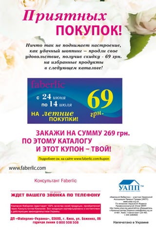 Приятных
ПОКУПОК!
Ничто так не поднимает настроение,
как удачный шоппинг — продли свое
удовольствие, получив скидку - 69 грн.
на избранные продукты
в следующем каталоге!
С 24 июня
по 14 июля
на летние
ПОКУПКИ!
ЗАКАЖИ НА СУММУ 269 грн.
ПО ЭТОМУ КАТАЛОГУ
И ЭТОТ КУПОН - ТВОЙ!
69г р н -
Подробнее см. на сайте www.faberiic.com/kupon
www.faberlic.com
Консультант РаЬегПс
имя. ф ам илия
ЖДЕТ ВАШЕГО ЗВОНКА ПО ТЕЛЕФОНУ
УАПП™УКМЛЫСМСДАСОЦИЦЯПРЯНОГОГКХ'ЛХУ
«Компания Фаберлик» - участник Украинской
Ассоциации Прямых Продаж (УАПП)
www.udsa.org.ua
По вопросам нарушения Кодекса
Профессиональной Этики УАПП
http://www.udsa.org.ua/ukr/ethics обращайтесь
к Администратору Кодекса code@udsa.org.ua
01001. Киев. Главпочтампт а/я 482.
т. 044 2292600
Компания Фаберлик гарантирует 100% качества своей продукции, приобретенной
через Консультантов Компании. Вся продукция сертифицирована в соответствии
с действующим законодательством Украины.
ДП «Фаберлик-Украина», 03680, г. Киев, ул. Боженко, 86
горячая линия о 800 508 508 Напечатано в Украине
 