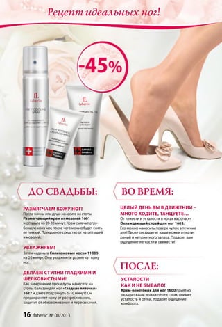 Рецепт идеальных ног!
EX PER T
PHAR M A
f l
laberlic
'■OCTCOO L NG
SPRAY
0>-л^РМОи;.'.
BÄ-A ОДОРАИ! /.'.4M
‘“ beг/,с
faberlic
^«lATlON Ga
ЛЬ ПОСЛЕ
ДЕПИЛЯЦИИ
ДО СВАДЬБЫ:
РАЗМЯГЧАЕМ КОЖ У НОГ!
После ванны или душа нанесите на стопы
Размягчающий крем от мозолей 1601
и оставьте на 20-30 минут. Крем смягчит огру­
бевшую кожу ног, после чего можно будет снять
ее пемзой. Прекрасное средство от натоптышей
и мозолей.
УВЛАЖНЯЕМ!
Затем наденьте Силиконовые носки 11005
на 20 минут. Они увлажнят и размягчат кожу
ног.
ДЕЛАЕМ СТУПНИ ГЛАДКИМИ И
ШЕЛКОВИСТЫМИ!
Как завершение процедуры нанесите на
стопы бальзам для ног «Гладкие пяточки»
1627 и дайте подсохнуть 5-10 минут! Он
предохраняет кожу от растрескивания,
защитит от обезвоживания и пересыхания.
ВО ВРЕМЯ:
ЦЕЛЫЙ ДЕНЬ ВЫ В ДВИЖЕНИИ -
МНОГО ХОДИТЕ, ТАНЦУЕТЕ...
От тяжести и усталости в ногах вас спасет
Охлаждающий спрей для ног 1603.
Его можно наносить поверх чулок в течение
дня! Также он защитит ваши ножки от нати­
раний и неприятного запаха. Подарит вам
ощущение легкости и свежести!
ПОСЛЕ:
УСТАЛОСТИ
КАК И НЕБЫВАЛО!
Крем-венотоник для ног 1600 приятно
охладит ваши ножки перед сном, снимет
усталость и отеки, подарит ощущение
комфорта.
16 faberlic № 08/2013
 