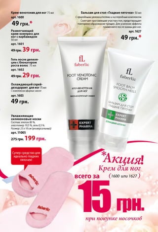 Крем-венотоник для ног 75 мл
арт. 1600
4 9 грн.*
Размягчающий
крем-компресс для
ног с карбамидом
50 мл
арт. 1601
49 грн. 3 9 гр н .
Гель после депиля­
ции сблокатором
роста волос 75 мл
арт. 1602
49грн. 2 9 грн.
Охлаждающий спрей-
дезодорант для ног 75 мл
Скомплексомэфирных масел
арт. 1603
4 9 грн.
Увлажняющие
силиконовые носки
Состав: хлопок 80 %,
эластомер 19,5 %, гель 0,5 %.
Размер: 23 х 10см (универсальный)
арт. 11005
275 грн. 1 9 9 грн.
Супер-средство для
идеально гладких
пяточек!
Бальзам для стоп «Гладкие пяточки» 50 мл
Сприродными увлажнителями и кислородным комплексом
Смягчает ороговевшие участки стоп, предотвращает
повторное образование трещин. Для усиления эффекта
применяйте после ванны для ног.
арт. 1627
4 9 грн.*
Ґ
fL
faberlic
FOOT VENOTONIC
CREAM
КРЕМ-ВЕНОТОНИК
ДЛЯ НО Г
ПГОТИВСОТЕЧНЫЙ ЭФФ€КТ
£эЬ
fL
Єг1іс
IS
НяяУ течка
АкцияіКрем для ног
всего за О оо или 1627)
%
при покупке носочков
 