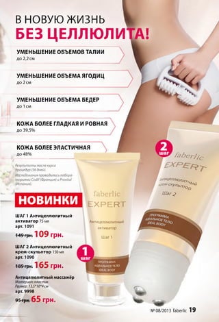 В НОВУЮ жизнь
БЕЗ ЦЕЛЛЮЛИ
УМЕНЬШЕНИЕ ОБЪЕМОВ ТАЛИИ
до 2,2 см
УМЕНЬШЕНИЕ ОБЪЕМА ЯГОДИЦ
до 2 см
УМЕНЬШЕНИЕ ОБЪЕМА БЕДЕР
д о 1 см
КОЖА БОЛЕЕ ГЛАДКАЯ И РОВНАЯ
до 39,5%
КОЖА БОЛЕЕ ЭЛАСТИЧНАЯ
до 48%
Результаты после курса
процедур (56 дней).
Исследования проводились лабора­
ториями СосМ(Франция) и Р ^ г а !
(Испания).
НОВИНКИ
ШАГ 1 Антицеллюлитный
активатор 75 мл
арт. 1091
149 грн. 1 0 9 грн.
ШАГ 2 Антицеллюлитный
крем-скульптор 150 мл
арт. 1090
■189-грн. 165 грн.
Антицелюлитный массажёр
Материал: пластик
Размер: 13,5*10*4 см
арт. 9998
95трнт 65 ГрН.
faberlic
E X P E R T
Антицеллюлитный
активатор
Ш а г 1
I
У
F
f e b e r j j c
,ЇИГИЦЄЛЛЮЛИт .
кр*‘м -скУл ь П Т о Ь' *
Шаг2
._______________
ПРОГРАММА
ИДЕАЛЬНОЕ ТЕЛО
IDEAL BODY
:
I f
№ 08/2013 faberlic 19
 