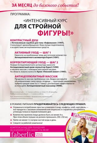 ЗА МЕСЯЦ до важного события.!
ПРОГРАММА:
«ИНТЕНСИВНЫЙ КУРС
ДЛЯ СТРОЙНОЙ
ФИГУРЫ!»
КОНТРАСТНЫЙ ДУШ
с Интенсивным скрабом для тела «Кофемания» (1997).
Стимулирует кровообращение. Кожа лучше подготовлена
к воздействию антицеллюлитных средств.
АКТИВНЫЙ УХОД — ШАГ 1
Нанесите на проблемные зоны достаточное количество
Антицеллюлитного активатора Expert (1091).
КОРРЕКТИРУЮЩИЙ УХОД — ШАГ 2
Поверх Антицеллюлитного активатора нанесите
Антицеллюлитный крем-скульптор Expert (1090)
и начните массаж с помощью массажной насадки.
На область живота нанесите Крем «Плоский живот» (1995).
АНТИЦЕЛЛЮЛИТНЫЙ МАССАЖ
Продолжите массаж проблемных зон. Бедра массируйте
по направлению снизу вверх, ягодицы — круговыми движениями.
Уделите каждой зоне по 5-7 минут, для большей эффективности
используйте Антицеллюлитный массажер (9998).
Интенсивный курс — 2-3 раза в неделю, не менее 15-20 процедур.
Поддерживающий режим — 1-2 раза в неделю.
Курс желательно сочетать с физическими упражнениями
и разумным режимом питания.
В РЕЖИМЕ ПИТАНИЯ ПРИДЕРЖИВАЙТЕСЬ СЛЕДУЮЩИХ ПРАВИЛ:
• Ограничьте потребление простых углеводов (сахар, конфеты, хлеб, картофель
все продукты с высоким гликемическим индексом) и старайтесь употреблять
углеводы только в первой половине дня.
• Количество приемов пищи должно быть не менее 4-х.
При этом обьем порции не должен превышать 200-250 мл
• Пейте не менее 1,5 литров чистой воды в день.
• Следите за работой кишечника!
КОМПЛЕКСЫ БАД ДЛЯ ПОХУДЕНИЯ
см. в каталоге «Стиль жизни» стр. 66-68
faberlic
 