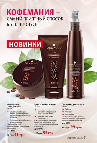 южнение
КОФЕМАНИЯ -
САМЫЙ ПРИЯТНЫЙ СПОСОБ
БЫТЬ В ТОНУСЕ!
НОВИНКИ Ьеаиіусаїе
в к у с н ы й к и с л о р о д
Крем
Пл о с к и й ж и в о т
КОФЕМАНИЯ
ритусате
тка для тела 3
Йнинг У п р у го с т ь
іЬ е г ііс
Интенсивный
скраб для тела
170 мл
• Отшелушивает старые
клетки, делая кожу более
восприимчивой к активным
добавкам
• Активирует кровообращение
и лимфодренаж
Сэкстрактом кофе,
растительным и кислородным
комплексами
Крем «Плоский живот»
150 мл
• Уменьшает жировую
прослойку и подтягивает
кожу в области живота
• Улучшает тонус кожи
и укрепляет ее
Сэкстрактом кофе, центелой
азиатской, эластином, Яеди-
ЗЬаре^-формулой и кислородным
комплексом
арт. 1995
Сыворотка для тела 3 в 1
140 мл
• Лифтинг
• Упругость
• Увлажнение
Сэкстрактами кофе, гуараны,
конского каштана, карнитином
и кислородным комплексом
арт. 1996
129грн. 9 9 грн.
арі. 1997
89грн. 6 9 грн.
125 грн. 95 грн.
№ 08/2013 ґаЬегІіс 21
 