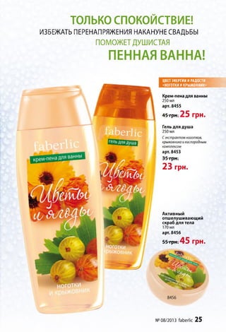 ТОЛЬКО СПОКОЙСТВИЕ!
ИЗБЕЖАТЬ ПЕРЕНАПРЯЖЕНИЯ НАКАНУНЕ СВАДЬБЫ
ПОМОЖЕТДУШИСТАЯ
ПЕННАЯ ВАННА!
ЦВЕТ ЭНЕРГИИ И РАДОСТИ
«НОГОТКИ И КРЫЖОВНИК»
Крем-пена для ванны
250 мл
арт. 8455
45 грн. 25 грн.
Гель для душа
250 мл
Сэкстрактом ноготков,
крыжовника и кислородным
комплексом
арт. 8453
35 грн.
23 грн.
Активный
отшелушивающий
скраб для тела
170 мл
арт. 8456
55 грн. 4 5 грн.
№ 08/2013 faberlic 25
 