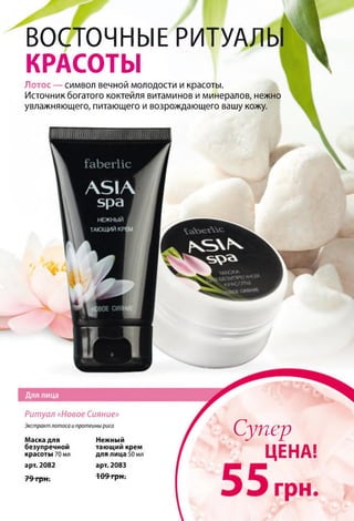 ВОСТОЧНЫЕ РИТУАЛЫ
КРАСОТЫ
Лотос — символ вечной молодости и красоты.
Источник богатого коктейля витаминов и минералов, нежно
увлажняющего, питающего и возрождающего вашу кожу.
Ритуал «Новое Сияние»
Экстракт лотоса и протеины риса
Маска для
безупречной
красоты 70 мл
арт. 2082
79 грн.
Нежный
тающий крем
для лица 50 мл
арт. 2083
109 грн.
Супер
ЦЕНА!
 