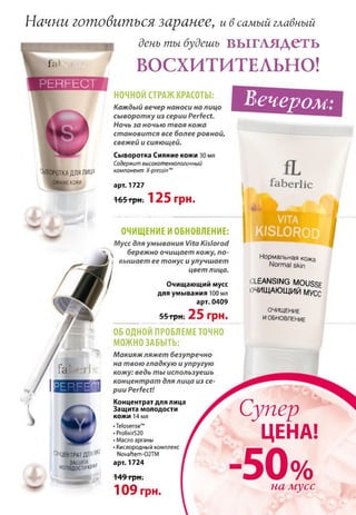 Начни ЮШОбиШЬСЯзаранее, и в самый главный
ШИ! день ты будешь В Ы Г А Я Д С Т Ь
ВОСХИТИТЕЛЬНО!
ВЫВОРОТКАДЛЯЛИЦА
СИЯНИЕкожи
НОЧНОЙ СТРАЖ КРАСОТЫ:
Каждый вечер наноси на лицо
сыворотку из серии Perfect.
Ночь за ночью твоя кожа
становится все более ровной,
свежей и сияющей.
Сыворотка Сияние кожи 30 мл
Содержит высокотехнологичный
компонент X-pressinm
арт. 1727
165 грн. 12 5 грн.
ОЧИЩЕНИЕ И ОБНОВЛЕНИЕ:
Мусс для умывания Vita Kislorod
 бережно очищает кожу, по­
вышает ее тонус и улучшает
цвет лица.
Очищающий мусс
для умывания 100 мл
арт. 0409
55 грн; 25 грн.
fabarJio
В35133И
^НЦЕНТРАТДЛЯ^
МОЛО^ОСТИКО*11
•Telosense™
• ProlixirS20
• Масло арганы
• Кислородный комплекс
Novaftem-02TM
арт. 1724
149 грн.
10 9 грн.
вечером:
Нормальная кожа
Normal skin
CLEANSING MOUSSF
ОЧИЩАЮЩИЙ МУСС
ОЧИЩ ЕНИЕ
И ОБНОВЛЕНИЕ
ОБ ОДНОЙ ПРОБЛЕМЕ ТОЧНО
МОЖНО ЗАБЫТЬ:
М акияж ляжет безупречно
на твою гладкую и упругую
кожу: ведь ты используешь
концентрат для лица из се­
рии Perfect!
Концентрат для лица
Защита молодости
кожи 14 мл Супер
ЦЕНА!
50%на мусс
 
