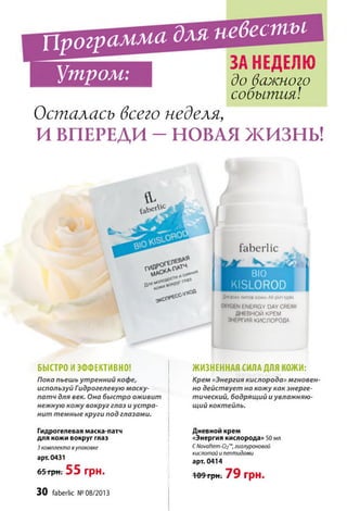 Программадля невесты
Утром: Л 1 ш - н ь / п и
______________ до важного
события!
Осталась всего неделя,
И ВПЕРЕДИ - НОВАЯ ЖИЗНЬ!
БЫСТРО И ЭФФЕКТИВНО!
Пока пьешь утренний кофе,
используй Гидрогелевую маску-
патч для век. Она быстро оживит
нежную кожу вокруг глаз и устра­
нит темные круги под глазами.
Гидрогелевая маска-патч
для кожи вокруг глаз
3 комплекта в упаковке
арт. 0431
65 грн. 55 грн.
ЖИЗНЕННАЯ СИЛА ДЛЯ КОЖИ:
Крем «Энергия кислорода» мгновен­
но действует на кожу как энерге­
тический, бодрящий и увлажняю­
щий коктейль.
Дневной крем
«Энергия кислорода» 50 мл
СNovaftem-02™,гиалуроновой
кислотой и пептидами
арт. 0414
ТрНт7 9 грн.
faberlic
К
BIO
KISLOROD
flm всех типов кожи Ail skin types
OXYGEN ENERGY DAY CREAM
ДНЕВНОЙ КРЕМ
ЭНЕРГИЯ КИСЛОРОДА
30 faberlic № 08/2013
 