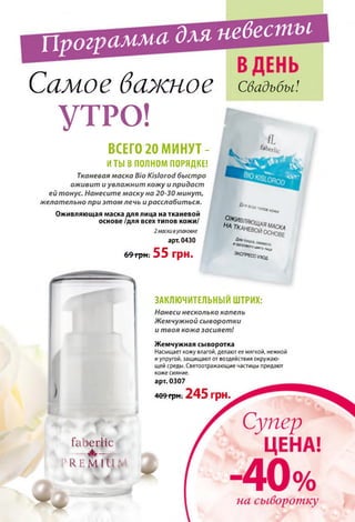 Программа для невесты
Самое важное Свадьбы!
УТРО!
ВСЕГО 20 МИНУТ -
И ТЫ В ПОЛНОМ ПОРЯДКЕ!
Тканевая маска Bio Kislorod быстро
оживит и увлажнит кожу и придаст
ей тонус. Нанесите маску на 20-30 минут,
желательно при этом лечь и расслабиться.
Оживляющая маска для лица на тканевой
основе /для всех типов кожи/
2 маски вупаковке
арт. 0430
69 Г р Н : 55 грн.
Длявсе* ,иоов«ОНИ
чввгал*ца
Эксг>РЕСС.уход
ЗАКЛЮЧИТЕЛЬНЫМ ШТРИХ:
Нанеси несколько капель
Жемчужной сыворотки
и твоя кожа засияет!
Жемчужная сыворотка
Насыщает кожу влагой, делают ее мягкой, нежной
и упругой, защищают от воздействия окружаю­
щей среды. Светоотражающие частицы придают
коже сияние,
арт. 0307
409 грн. 24 5 грн.
faberlic
_____А ____
" R E M I U . '
Ь V Ф
 