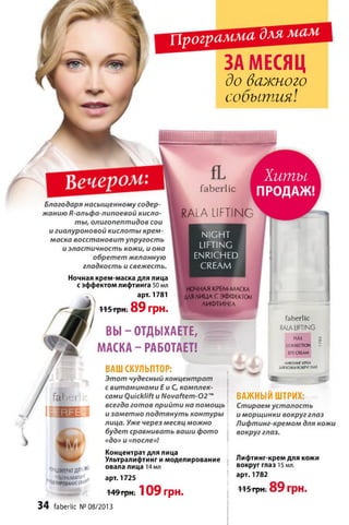 Программа длямам
ЗА МЕСЯЦ
до важного
события!
fa b e rlic
Хиты
ПРОДАЖ!
Благодаря насыщенному содер­
жанию R-альфа-липоевой кисло­
ты, олигопептидов сои
и гиалуроновой кислоты крем-
маска восстановит упругость
и эластичность кожи, и она
обретет желанную
гладкость и свежесть.
Ночная крем-маска для лица
с эффектом лифтинга 50 мл
арт. 1781
115 грн. 89 грн.
f a n e r
RALA LIFTING
NIGHT
LIFTING
ENRICHED
CREAM
НОЧНАЯ КРЕМ МАСКА
ДЛЯ ЛИЦА С ЭФФЕКТОМ
АИФТИНГА
®НЦЕНТРАТДЯ^-
' WrWPMAhmEoW’
ВЫ - ОТДЫХАЕТЕ,
МАСКА - РАБОТАЕТ!
ВАШ СКУЛЬПТОР:
Этот чудесный концентрат
с витаминами Ей С, комплек­
сами ОиіскИН и Novaftem-02™
всегда готов прийти на помощь
и заметно подтянуть контуры
лица. Уже через месяц можно
будет сравнивать ваши фото
«до» и «после»!
Концентрат для лица
Ультралифтинг и моделирование
овала лица 14 мл
арт. 1725
■149-грн; 109 грн.
34 faberlic N«08/2013
fa b e rlic
RALA LIFTING
FULL ;
CORRECTION і
EYECREAM
ЛИФГИНГ-KPFM
мякоживоюмтмз
ВАЖНЫЙ ШТРИХ:
Стираем усталость
и морщинки вокруг глаз
Лифтинг-кремом для кожи
вокруг глаз.
Яифтинг-крем для кожи
вокруг глаз 15 мл.
арт. 1782
115 грн. 89 грн.
 