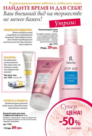 В предпраздничных заботах о любимых чадах
НАЙДИТЕ ВРЕМЯ И ДЛЯ СЕБЯ!
Ваш внешний вид на торжестве
не менее важен!
утром:
ПРАВИЛЬНАЯ ПОДДЕРЖКА:
Тоник освежит кож у
и зарядит ее необходимой
энергией. Пептидный ком п­
лекс Ргоііхіг предохранит
клет ки кожи от окислитель­
ного стресса.
Увлажняющий тоник
150 мл
Тонизирует, очищает и защища­
ет ее от вредного воздействия
окружающей среды. Содержит
экстракт планктона - источник
дополнительной энергии.
арт. 1731
79 грн. 39 грн.
СПАСАТЕЛЬ: (jalx-rli
Не забываем EXPI ЗТ
использовать
Три-ролл гель от
Три-ролл-ель
ототеков
итемных круг<
отеков и т ем­ ПОДГЛеї {ЛИИ
ных кругов под «■■■11 ■ >■
глазми! BEAUTIFUL
Три-ролл гель
EVES
■«швіаі * *
арт. 1036 См.стр. 28
?т И » ■
) ___ ,1
fL
ЧЕТКОСТЬ И ТОЧНОСТЬ! "
Дневной крем укрепит
кож у лица и сделает овал
лица более четким.
Дневной крем для лица
с эффектом лифтинга 50 мл
Визуально «подтягивает» кожу и насыщает вла­
гой. Повышает упругость и эластичность кожи,
сокращает морщинки.
ґаЬегІіс
ЗТО Р А С Е
HYDRO
COMPLETE
TONIC
УВЛАЖНЯЮЩИМ т о н и к
арт. 1780
П 5 грн. 89 грн.
Супер
ЦЕНА!
50%на тоник
 