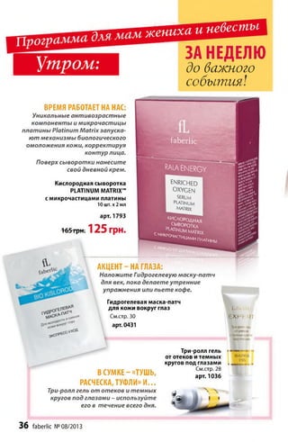 Т . . Ш Ш Ж Т ^ й й е в е с п т
Л-
I Утром:
'S $ & &
gsgP
ш%S$ÏS r » .
10t
ВРЕМЯ РАБОТАЕТ НА НАС:
Уникальные антивозрастные
компоненты и микрочастицы
платины Platinum M atrix запуска­
ют механизмы биологического
омоложения кожи, корректируя
контур лица.
Поверх сыворотки нанесите
свой дневной крем.
Кислородная сыворотка
PLATINUM MATRIX™
с микрочастицами платины
10 шт. х 2 мл
арт. 1793
165'гр Н : 125 грн.
faberlic
RALAENERGY
en rich ed
OXYGEN
SERUM
platinum
M A TR IX
kS T ° aha*
СЫВОРОТКА
La tin u m matrix
СМИКРОЧа гты ,,
^ _ ИЦдмипмтиНы
с WNKbO, '
Гидрогелевая маска-патч
для кожи вокруг глаз
См.стр. 30
арт. 0431
А КЦ Е Н Т -Н А ГЛАЗА:
Наложите Гидрогелевую маску-патч
для век, пока делаете утренние
упражнения или пьете кофе.
ïa lv rli
EXPERT
Три-ролл renii
ототеков
итемных круге
ГЮДГЯй.ШИ
В СУМ КЕ-«ТУШ Ь ,
РАСЧЕСКА, ТУФЛИ» И ...
Три-ролл гель от отеков и темных
кругов под глазами - используйте
его в течение всего дня.
Три-ролл гель
от отеков и темных
кругов под глазами
См.стр. 28
арт. 1036
BEAUTIFUL
EYES
ЗА НЕДЕЛЮ
до важного
события!
3 6 faberlic № 08/2013
 