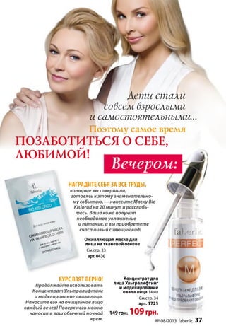стали
взрослыми
и самостоятельными...

* | Поэтому самое время
ПОЗАБОТИТЬСЯ О СЕБЕ,
ЛЮБИМОЙ! ^
вечером:
НАГРАДИТЕ СЕБЯ ЗА ВСЕ ТРУДЫ,
КУРС ВЗЯТ ВЕРНО!
Продолжайте использовать
Концентрат Ультралифтинг
и моделирование овала лица.
Наносите его на очищенное лицо
каждый вечер! Поверх него можно
наносить ваш обычный ночной
крем.
Концентрат для
лица Ультралифтинг
и моделирование
овала лица 14 мл
См.стр. 34
арт. 1725
149 грн. 109 гр н .
№
КОНЦЕНТРАТДЛЯЯ®
, УЛЬТРАЛИФТИИГ
М е л и р о в а н и еов'11*'
08/2013 faberlic 37
* -sssr
которые вы совершили,
готовясь к этому знаменательно­
му событию, — нанесите Маску Bio
Kislorod на 20 минут и расслабь­
тесь. Ваша кожа получит
необходимое увлажнение
и питание, а вы приобретете
счастливый сияющий вид!
Оживляющая маска для
лица на тканевой основе
См.стр. 33
арт. 0430
 