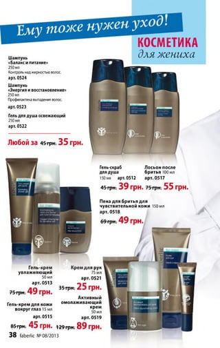 Ему тоже щ
Гель-крем
увлажняющий
50 мл
арт. 0513
75 грн. 4 9 грн.
Гель-крем для кожи
вокруг глаз 15 мл
арт. 0515
для рук
75 мл
арт. 0521
35 грн. 25 грн.
Активный
омолаживающий
крем
50 мл
арт. 0519
85трн; 45 грн. 129 грн. 89 ГрН.
38 faberlic №08/2013
Лю бой за 45 грн. 35 грн.
Шампунь
«Баланси питание»
250 мл
Контроль над жирностью волос,
арт. 0524
Шампунь
«Энергия и восстановление»
250 мл
Профилактика выпадения волос,
арт. 0523
Гель для душа освежающий
250 мл
арт. 0522
КОСМЕТИКА
для жениха
Гель-скраб Лосьон после
для душа бритья 100 мл
150 мл арт. 0512 арт. 0517
45 грн. 39 грн. т&трт 55 грн.
Пена для бритья для
чувствительной кожи 150 мл
арт. 0518
69 грн. 49 гпи
 