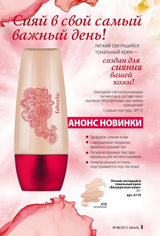яй всвой самый
важный день!легкий светящийся
тональный крем -
создан для
сияния
вашей
кожи!
Благодаря светоотражающим
пигментам в составе лицо
выглядит безупречным при любом
освещении!
Стойкая текстура, БРР15
арт. 6110
№ 08/2013 faberlic 3
• Здоровое сияние кожи
• Совершенное покрытие,
идеально ровный тон
• Легкая воздушная текстура
идеальна для летнего макияжа
• Универсальный оттенок,
подстраивается под тон кожи
Легкий светящийся
тональный крем
«Безупречная кожа»
30 г
 