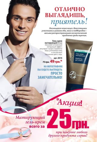 отлично
выглядишь,
приятель
Лоснящаяся кожа лица с блестящими
участками в районе лба, носа и подбородка -
весьма распространенная косметическая
проблема среди мужчин.
Гель-крем
матирующий 50 мл
Оказывает мгновенный
матирующий эффект,
регулирует процесс выработки
жира, успокаивает кожу
и способствует
улучшению цвета лица.
арт. 0514
75 грн. 4 9 грн.*
НА ФОТОГРАФИЯХ
ВЫ БУДЕТЕ ВЫГЛЯДЕТЬ
ПРОСТО
ЗАМЕЧАТЕЛЬНО!
Матирующий
гель-крелі
_ всего за
при покупке любого
другого продукта серии
 