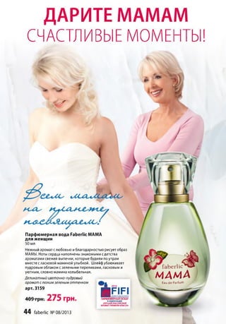 ДАРИТЕ МАМАМ
СЧАСТЛИВЫЕ МОМЕНТЫ!
Парфюмерная вода РаЬегНс МАМА
для женщин
50 мл
Нежный аромат с любовью и благодарностью рисует образ
МАМЫ. Ноты сердца наполнены знакомыми с детства
ароматами свежей выпечки, которые будили по утрам
вместе с ласковой маминой улыбкой. Шлейф убаюкивает
пудровым облаком с зелеными переливами, ласковым и
уютным, словно мамина колыбельная.
Деликатный цветочно-пудровый
аромат слегким зеленым оттенком
2012
арт. 3159 Н С 1 С 1
faberlic
МАМАE au d e P a rfu m
ПАРФЮМЕРНЫЙ ОСКАР
В НОМИНАЦИИ
«ЛУЧШИЙ РОССИЙСКИЙ
АРОМАТ ПРЕМИУМ КЛАССА»
44 faberlic №08/2013
 