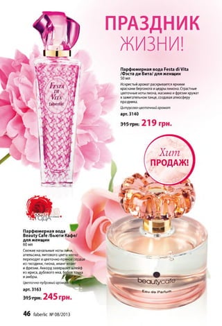 Парфюмерная вода Festa di Vita
/Фэста ди Вита/ для женщин
50 мл
Искристый аромат раскрывается яркими
красками бергамота и цедры лимона. Страстные
цветочные ноты пиона, жасмина и фрезии кружат
в зажигательном танце, создавая атмосферу
праздника.
Цитрусово-цветочный аромат
арт. 3140
fa b e rlic
Хит
ПРОДАЖ!
Парфюмерная вода
Beauty Сате /Бьюти Кафе/
для женщин
60 мл
Свежие начальные ноты личи,
апельсина, липового цвета мягко
переходят в цветочно-пряное сердце
из гвоздики, пиона, иланг-иланг
и фрезии. Аккорд завершает шлейф
из ириса, дубового мха, бобов тощ<а
и амбры. f W j
Цветочно пудровый аромат
арт. 3163
E a u d e Р а г и л 71
46 faberlic № 08/2013
 