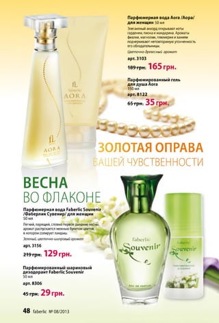 fL
faberlic
O R
f l /
А О К A
Парфюмерная вода Аога /Аора/
для женщин 50 мл
Элегантный аккорд открывают ноты
гардении, пиона и мандарина. Ароматы
фиалки, магнолии, плюмерии и ванили
подчеркивают неповторимую утонченность
его обладательницы.
Цветочно-древесный аромат
арт. 3103
■189три: 165 грн.
Парфюмированный гель
для душа Аога
150 мл
арт. 8122
65 грн. 35 грн.
ЗОЛОТАЯ ОПРАВА
іАШЕЙ ЧУВСТВЕННОСТИ
Парфюмированный шариковый
дезодорант Faberlic Souvenir
50 мл
арт. 8306
45 грн. 2 9 грн.
48 faberlic № 08/2013
faberlic
S o u v e n i r
П А М Ю М И Р О В А Н н :
ДЕЗОДОРАНТ
S È J É 'w *
ВЕСНА
ВО ФЛАКОНЕ
Парфюмерная вода Faberlic Souvenir
/Фаберлик Сувенир/ для женщин
50 мл
Ч • Ф
Легкий, парящий, словно первое дыхание весны,
аромат распускается нежным букетом цветов,
в котором солирует ландыш.
Зеленый, цветочно-шипровый аромат
арт. 3156
219 грн. 129 грн.
 