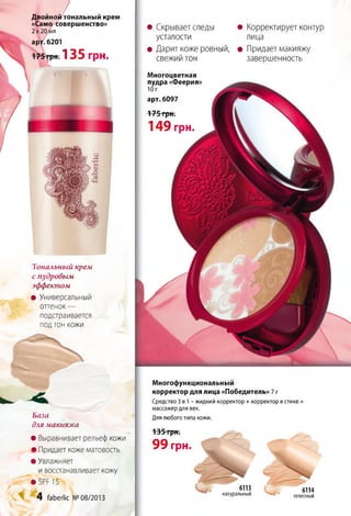 Тональный крем
с пудровым
эффектом
• Универсальный
оттенок —
подстраивается
подтон кожи
/Двойной тональный крем
«Само совершенство»
2 х 20 мл
арт. 6201
175грн. 1 3 5 грн.
База
для макияжа
• Выравнивает рельеф кожи
• Придает коже матовость
• Увлажняет
и восстанавливает кожу
• Б Р Р 15
4 (аЬегНс №08/2013
• Скрывает следы
усталости
• Дарит коже ровный,
свежий тон
Многоцветная
пудра «Феерия»
Ю г
арт. 6097
175 грн.
1 4 9 грн.
• Корректирует контур
лица
• Придает макияжу
завершенность
Многофункциональный
корректор для лица «Победитель» 7 г
Средство 3 в 1 - жидкий корректор + корректор в стике +
массажер для век.
Для любого типа кожи.
6113
натуральный
6114
телесный
135 грн.
9 9 грн. Щ
~
 
