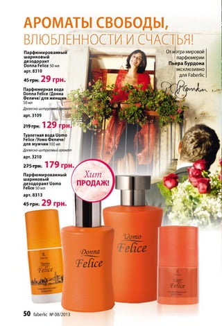 Хит
ПРОДАЖ!
(*berl«c
АРОМАТЫ СВОБОДЫ,
ВЛЮБЛЕННОСТИ И СЧАСТЬЯ!
Парфюмированный
шариковый
дезодорант
Donna Felice 50 мл
арт. 8310
45 грн; 2 9 грн.
Парфюмерная вода
Donna Felice /Донна
Феличе/для женщин
50 мл
Древесно-цитрусовый аромат . v
арт. 3109
219 грн. 12 9 ГрН
Туалетная вода Uomo
Felice /Уомо Феличе/
для мужчин 100 мл
Древесно-цитрусовый аромат
арт. 3210
275 грн. 1 7 9 грн.
Парфюмированный
шариковый
дезодорант Uomo
Felice 50 мл
арт. 8313
45грн. 2 9 грн.
Отфтра мировой
парфюмерии
Пьера Бурдона
эксклюзивно
для Faberlic
гроппа
(Felice
Фоппа
Тейсе
Üomo
H I
Тейсе
ft
Üom o
Те[ice
ПАЯ1©«.'МИЛОВАННЫЙ
Щ
дсзздомнт
50 faberlic № 08/2013
 