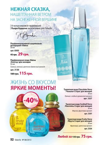 ЖИЗНЬ СО ВКУСОМ!
ЯРКИЕ МОМЕНТЫ!
52 faberlic № 08/2013
Туалетная вода Chocolate Story
/Чоколат Стори/ для женщин
30 мл
Пряный, сладкий гурманский аромат
арт. 3327
Туалетная вода Cocktail Story
/Коктейль Стори/ для женщин
30 мл
Морской, фруктовый аромат
арт. 3301
Туалетная вода Fruity Story
/Фрути Стори/ для женщин
30 мл
Фруктовый, цветочный аромат
арт. 3326
Любой за 135грн. 75 грн.
НЕЖНАЯ СКАЗКА,
НАШЕПТАННАЯ ВЕТРОМ
НА ЗАСНЕЖЕННОЙ ВЕРШИНЕ
От мэтра мировой парфюмерии
Пьера Бурдона эксклюзивно для Faberlic
Парфюмированный шариковый
дезодорант АЫаи
50 мл
арт. 8302
45 грн. 2 9 грн.
Парфюмерная вода АЫаи
/Алатау/ для женщин
55 мл
Свежий, зеленый, цветочно-древесный аромат
арт. 3120
189 грн. 11 5 грн.
 