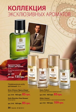 COLLECTION
PRIVÉE
fabcrlic
faberlic
COLLECTION
PRIVÉE
COLLECTION
PRIVÉE
цянш яая Г I
КОЛЛЕКЦИЯ
ЭКСКЛЮЗИВНЫХ A
0fab erlic
COLLECTION
PRIVÉE
Одеколон Figuier
/Инжир/для мужчин
50 мл
Цитрусовый аромат с нотой
инжира
арт. 3209 /
205 грн. 135 ГрН.^1-
Парфюмерная вода:
для женщин 30 мл
Brise d'Amour /Бриз д'Амур/
Цветочно-фруктовый, зеленый аромат
арт. 3144 165 грн. 85 грн.
Nuits Blanches /Нюи Бланш/
Белыецветы
арт. 3145 16 5 грн. 85 ГрН.
54 faberlic № 08/2013
ÉLECTION
PRIVÉE
El
kberlic
Rubis/Рубис/
Восточный, цветочно-пряный аромат
арт. 3143 16 5 грн. 85 ГрН.
Alizés /Ализе/
Цветочный аромат сярким морским аккордом
арт. 3164 16 5 грн. 109 грн.
 