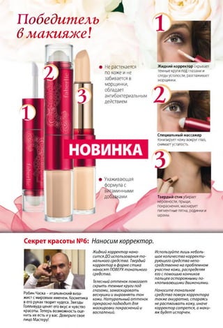 Победитель
6макияже!
Ж идкий корректор скрывает
темные круги под глазами и
следы усталости, разглаживает
морщинки.
Не растекается
по коже ине
забивается в
морщинки,
обладает
антибактериальным
действием
Специальный массажер
тонизирует кожу вокруг глаз,
снимает усталость.
• Ухаживающая
формула с
I витаминными
добавками Твердый стик убирает
неровности, прыщи,
покраснения, маскирует
пигментные пятна, родинки и
шрамы.
Секрет красоты №6: Наносим корректор
Робин Часка - итальянский виза­
жист с мировым именем. Косметика
в его руках творит чудеса. Звезды
Голливуда ценят его вкус и чувство
красоты. Теперь возможность оце­
нить их есть и у вас. Доверьте свое
лицо Мастеру!
Жидкий корректор нано­
ситсяДО использования то­
нального средства. Твердый
корректор в форме стика
наносят ПОВЕРХ тонального
средства.
Телесный оттенок помогает
скрыть темные круги под
глазами, замаскировать
веснушки и выровнять тон
кожи. Натуральный оттенок
прекрасно подходит для
маскировки покраснений и
воспалений.
Используйтелишь неболь­
шое количество корректи­
рующего средства непо­
средственно на проблемном
участке кожи, распределяя
его с помощью кончиков
пальцев осторожными по­
хлопывающими движениями.
Наносите тональное
средство поверх корректора
также аккуратно, стараясь
не растягивать кожу, иначе
корректор сотрется, а маки­
яжбудет испорчен.
 