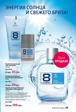 faberlic
Хит
ПРОДАЖ!
fL
faberlic
E LEM EN T
ПАРФЮМИРОвАНИЫИ
ГЕЛЬ ДЛЯ ДУША
Парфюмированный
гель для душа
150 мл
арт. 8116
65грн. 35 грн.
Парфюмированный
шариковый дезодорант
50 мл
арт. 8311
45грн. 29 грн.
Туалетная вода 8 Element
/8 Элемент/для мужчин
100 мл
Аромат вдохновляет нотами бергамота
и итальянского мандарина, интригует
чувственным аккордом лаванды, мускатного
дерева, пачули иоттенком кожи.
Свежий цитрусово-древесныйаромат
арт. 3202
275 грн. 199 грн.
ELEMENT
гтюшровАнныидеэодоран
faberlic
EAU DE
TOILETTE
NATURAL SPRAYELEMENT
№ 08/2013 faberlic 59
ЭНЕРГИЯ СОЛНЦА
ИСВЕЖЕГО БРИЗА!
I
 
