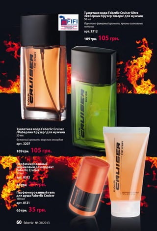 Туалетная вода Faberlic Cruiser Ultra
/Фаберлик Крузер Ультра/ для мужчин
50 мл
Фруктово-фужерный аромат с яркими озоновыми
нотами
арт. 3212
189 грн.
189грн;
V ТС
Парфюмированный
шариковый дезодорант
Faberlic Cruiser
Парфюмированныи гель
для душа Faberlic Cruiser
150 мл
арт. 8121
6 0 faberlic №08/2013
ПАРФЮМЕРНЫЙ ОСКАР
В НОМИНАЦИИ
•ЛУЧШИЙМУЖСКОЙ АРОМАТ*
плраюм.
ГЕЛЬДЛЯ
 