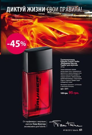 Туалетная вода
Faberlic Cruiser Turbo
/Фаберлик Крузер
Турбо/ для мужчин
Захватывающие свежие
цитрусовые нотыстремительно
проносятся сквозь пряные ноты
тмина имускатного шалфея в
сердце аромата. Завершающий
древесный аккорде полутонами
кожи истиракса приветствует
победителя гонки.
Фужерный аромат с зелеными
и пряными нотами
арт. 3211
189 грн.
От парфюмера с мировым
именемТомаФонтэна
эксклюзивнодля Faberlic
№08/2013 faberlic 6 1
 