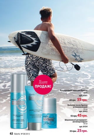 IK
Ve*J-е/A,
ДЕЗОДОРАНТ
amiperspirantalcoholfree
Кислородная пена для бритья
150 мл
арт. 0501
69грк. 55 грн.
Бальзам после бритья
успокаивающий
50 мл
арт. 0503
55 грн.45 грн.
Шариковый дезодорант-
антиперспирант
50 мл
арт. 8154
35 грн. 25 грн.
62 faberlic № 08/2013
XJSSE À RASER
OXYGÉNÉE
ПОРОДНАЯ ПЕНА
-'.»ОРТНОГО БРИТЬЯ
осехтиповкожи
 